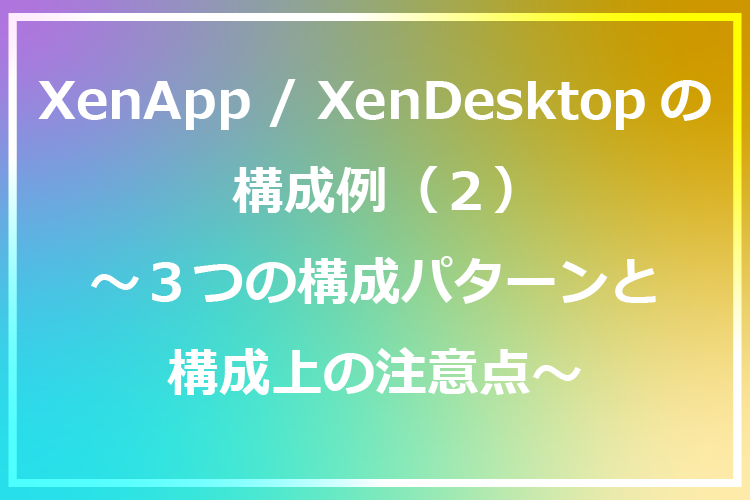 XenApp/XenDesktopの構成例(2) ～３つの構成パターンと構成上の注意点～