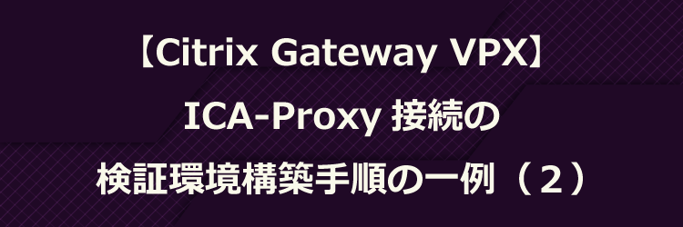 【Citrix Gateway VPX】ICA-Proxy 接続の検証環境構築手順の一例（２）