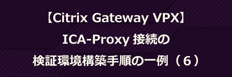 Citrix Gateway VPX】ICA-Proxy 接続の検証環境構築手順の一例 Citrix Gateway VPX】ICA-Proxy 接続の検証環境構築手順の一例