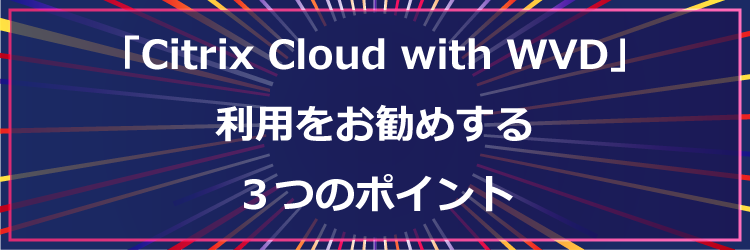 「Citrix Cloud with WVD」の利用をお勧めする3つのポイント