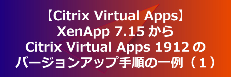 【Citrix Virtual Apps】XenApp 7.15 LTSR CU5から Citrix Virtual Apps 7 1912 CU2 へバージョンアップする手順（１）
