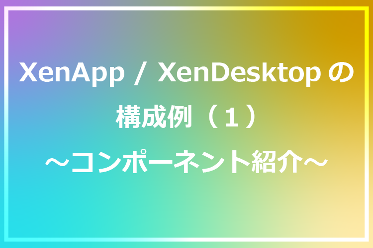 XenApp/XenDesktopの構成例(1) ～コンポーネント紹介～