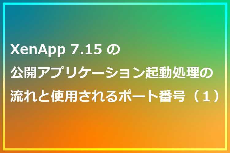 XenApp7.15の公開アプリケーション起動処理の流れと使用されるポート番号（１）