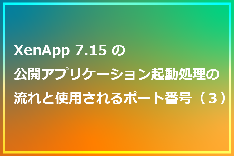 XenApp7.15の公開アプリケーション起動処理の流れと使用されるポート番号（３）