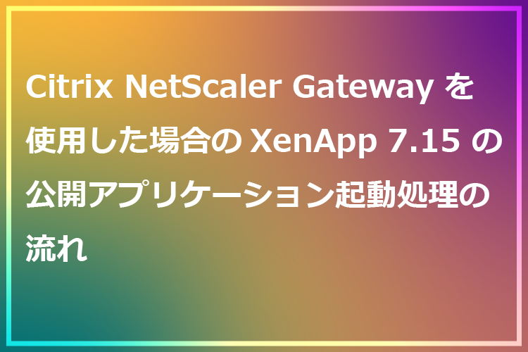 Citrix NetScaler Gateway を使用した場合のXenApp7.15の公開アプリケーション起動処理の流れ