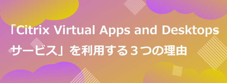 「Citrix Virtual Apps and Desktops サービス」を利用する３つの理由
