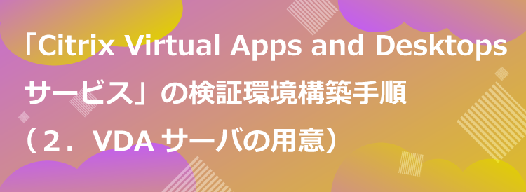 「Citrix Virtual Apps and Desktops サービス」の検証環境構築手順の一例（２．VDAサーバの用意）