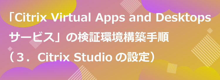 「Citrix Virtual Apps and Desktops サービス」の検証環境構築手順の一例（３．Citrix Studioの設定）