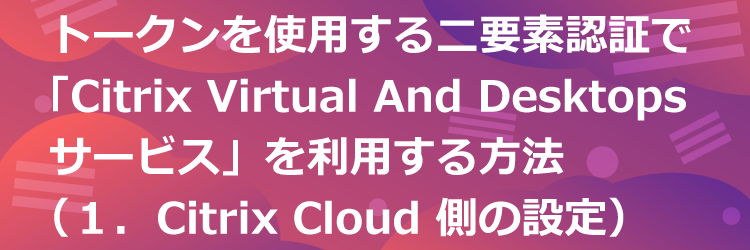 トークンを使用する二要素認証で Citrix Virtual Apps and Desktops サービスを利用する方法（１．Citrix Cloud 側の設定）