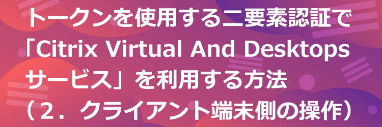 トークンを使用する二要素認証でCitrix Virtual Apps and Desktops サービスを利用する方法（２．クライアント端末側の利用手順）