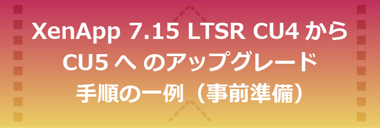 XenApp 7.15 LTSR CU4からCU5へアップグレードする手順の一例（事前準備）