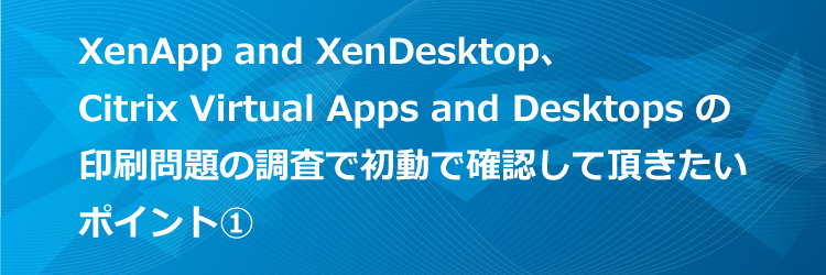 XenApp and XenDesktop / Citrix Virtual Apps and Desktops の印刷問題の調査で初動で確認して頂きたいポイント（１）