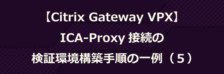 【Citrix Gateway VPX】ICA-Proxy 接続の検証環境構築手順の一例（５）