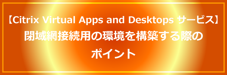 Citrix CloudのCitrix Virtual Apps and Desktopsサービスを使用して閉域網接続用の環境を構築する際のポイント