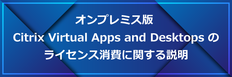 オンプレミス版 Citrix Virtual Apps and Desktops のライセンス消費に関する説明