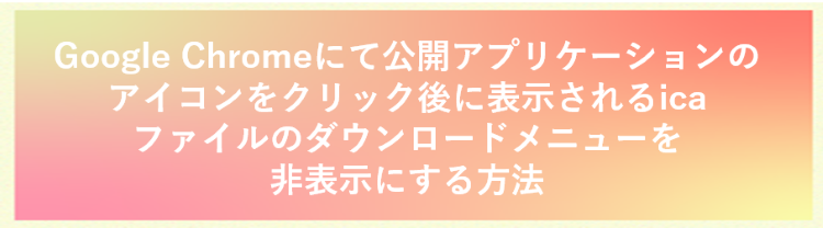 Google Chromeにて公開アプリケーションのアイコンをクリック後に表示されるicaファイルのダウンロ ードメニューを非表示にする方法