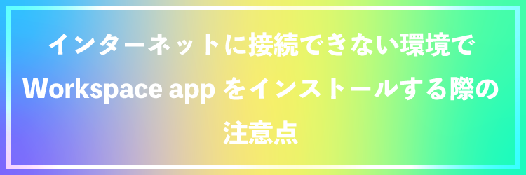 インターネットに接続できない環境でWorkspace appをインストールする際の注意点