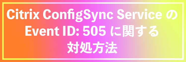Citrix ConfigSync Service の Event ID:505 に関する対処方法