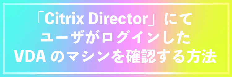 「Citrix Director」にてユーザがログインしたVDAのマシンを確認する方法