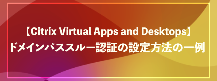 【Citrix Virtual Apps and Desktops】ドメインパススルー認証の設定方法の一例