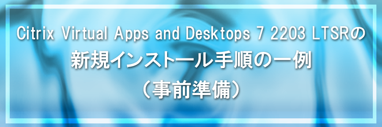 【Citrix Virtual Apps and Desktops】Citrix Virtual Apps and Desktops 7 2203 LTSR の新規インストール手順の一例（事前準備）