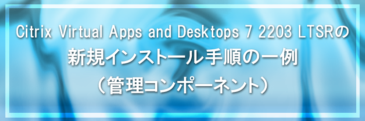 【Citrix Virtual Apps and Desktops】Citrix Virtual Apps and Desktops 7 2203 LTSR の新規インストール手順の一例（管理コンポーネント）