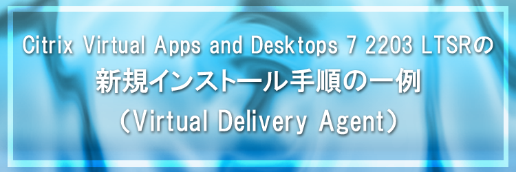 【Citrix Virtual Apps and Desktops】Citrix Virtual Apps and Desktops 7 2203 LTSR の新規インストール手順の一例（Virtual Delivery Agent）
