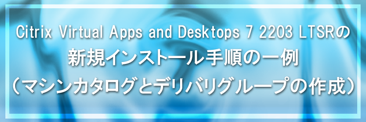 【Citrix Virtual Apps and Desktops】Citrix Virtual Apps and Desktops 7 2203 LTSR の新規インストール手順の一例（マシンカタログとデリバリーグループの作成）