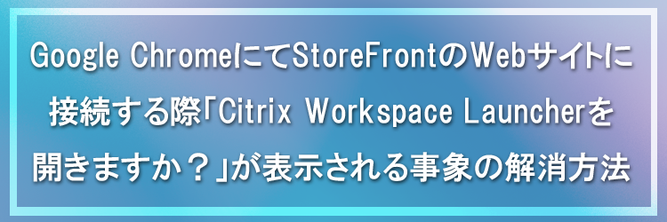 Google ChromeにてStoreFrontのWebサイトに接続する際「Citrix Workspace Launcherを開きますか？」が表示される事象の解消方法
