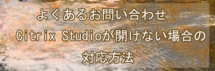 よくあるお問い合わせ：Citrix Studioが開けない場合の対応方法