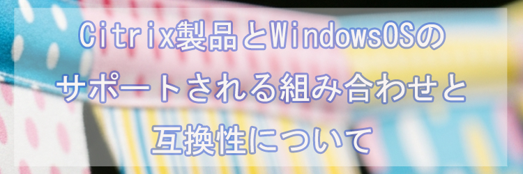 Citrix製品とWindowsOSのサポートされる組み合わせと互換性について