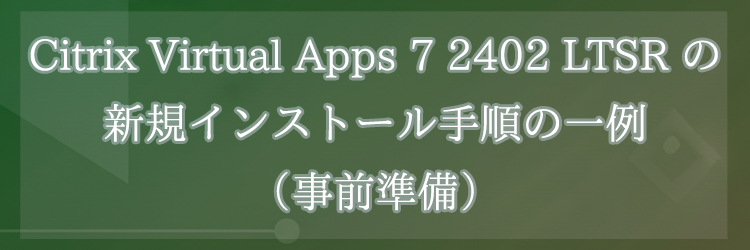 Citrix Virtual Apps 7 2402 LTSR の新規インストール手順の一例（事前準備）