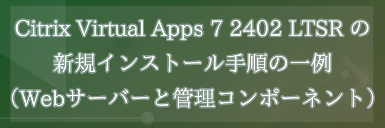 Citrix Virtual Apps 7 2402 LTSR の新規インストール手順の一例（Webサーバーと管理コンポーネント）