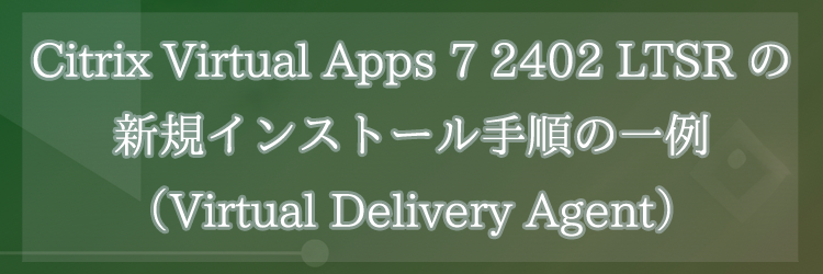 Citrix Virtual Apps 7 2402 LTSR の新規インストール手順の一例（Virtual Delivery Agent）