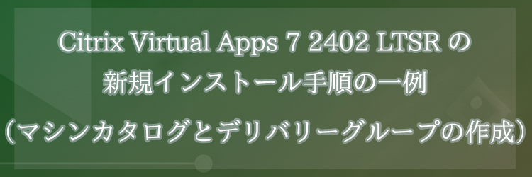 Citrix Virtual Apps 7 2402 LTSR の新規インストール手順の一例（マシンカタログとデリバリーグループの作成）