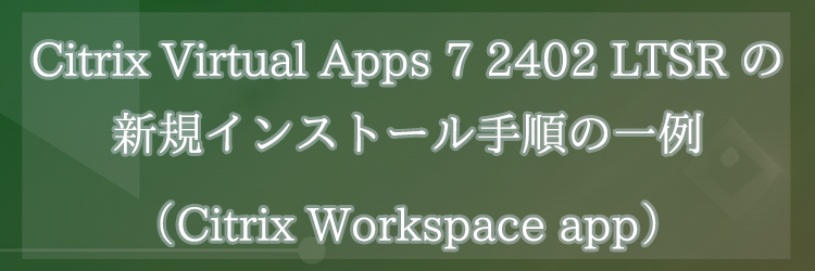 Citrix Virtual Apps 7 2402 LTSR の新規インストール手順の一例（Citrix Workspace app）