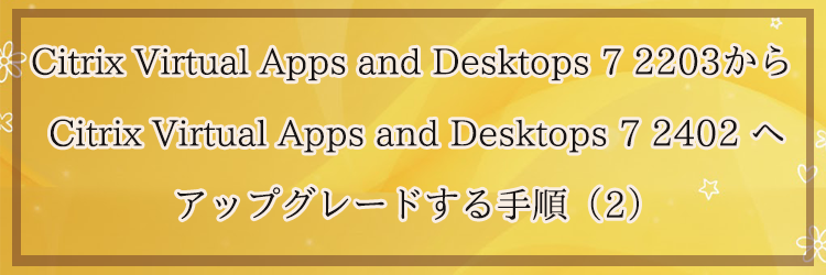 Citrix Virtual Apps and Desktops 7 2203から Citrix Virtual Apps and Desktops 7 2402 へアップグレードする手順（2）