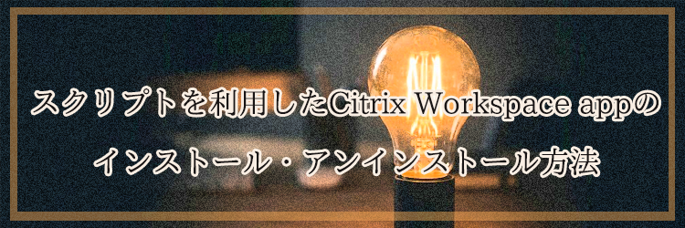 スクリプトを利用したCitrix Workspace appのインストール・アンインストール方法