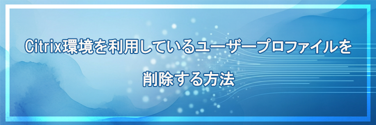Citrix環境を利用しているユーザープロファイルを削除する方法