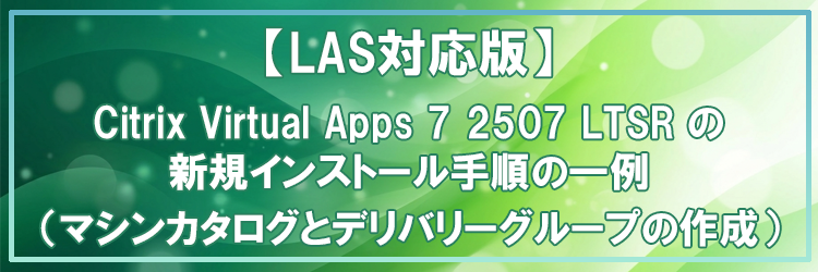 【LAS対応版】Citrix Virtual Apps 7 2507 LTSR の新規インストール手順の一例（マシンカタログとデリバリーグループの作成）