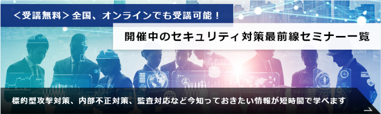 ＜受講無料＞全国、オンラインでも受講可能！開催中のセキュリティ対策最前線セミナー一覧　標的型対策、内部不正対策、監査対応など今知っておきたい情報が短時間で学べます