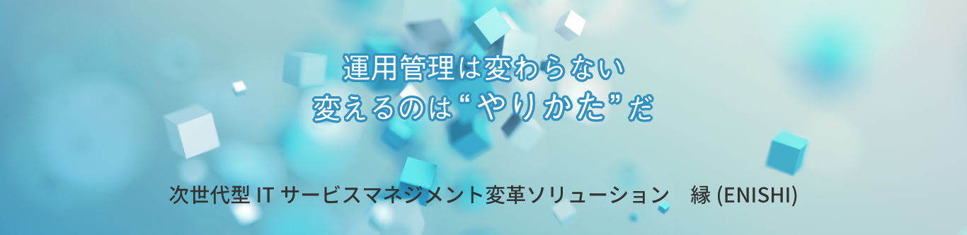 運用管理は変わらない変えるのは”やりかた”だ次世代型ITサービスマネジメント変革ソリューション『縁（ENISHI）』