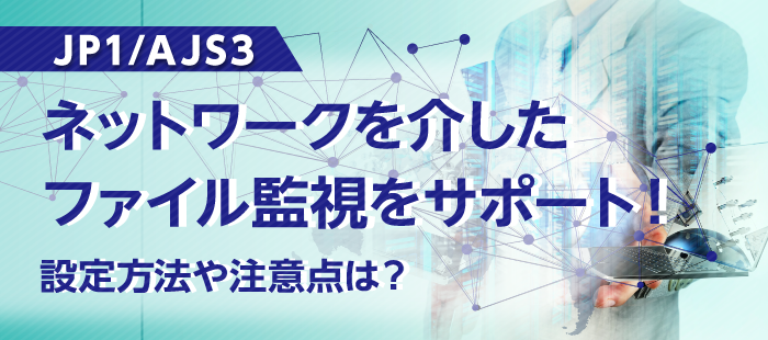 【JP1/AJS3】ネットワークを介したファイル監視をサポート！設定方法や注意点は？