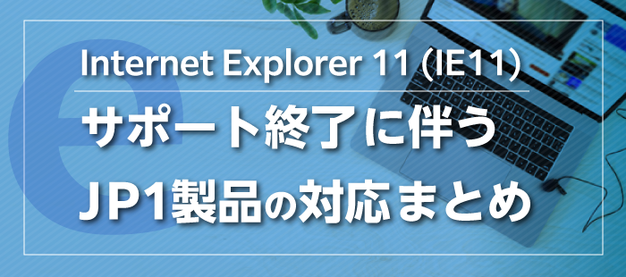 【JP1全般】Internet Explorer 11 (IE11)サポート終了に伴うJP1製品の対応まとめ
