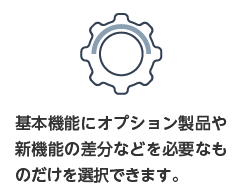 基本機能にオプション製品や新機能の差分などを必要なものを必要なだけ選択できます。