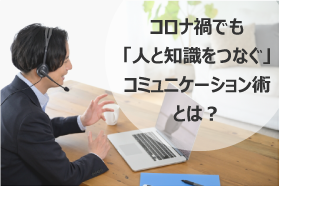 コロナ禍でも「人と知識をつなぐ」コミュニケーション術とは？