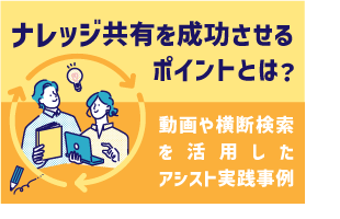 ナレッジ共有を成功させるポイントとは？ ～ 動画や横断検索を活用したアシスト実践事例 ～