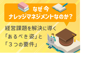 なぜ今ナレッジマネジメントなのか？経営課題を解決に導く「あるべき姿」と「3つの要件」