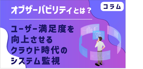 [ コラム ]  オブザーバビリティとは？ユーザー満足度を向上させるクラウド時代のシステム監視