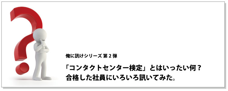 俺に訊けシリーズ 第2弾 「コンタクトセンター検定」とはいったい何？、合格した社員にいろいろ訊いてみた。